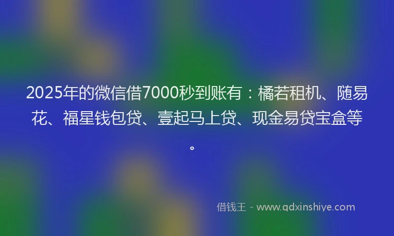 2025年的微信借7000秒到账有：橘若租机、随易花、福星钱包贷、壹起马上贷、现金易贷宝盒等。