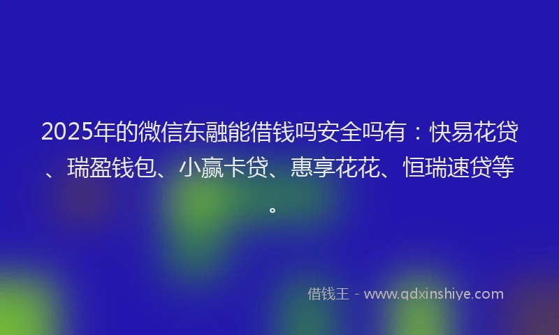 2025年的微信东融能借钱吗安全吗有：快易花贷、瑞盈钱包、小赢卡贷、惠享花花、恒瑞速贷等。