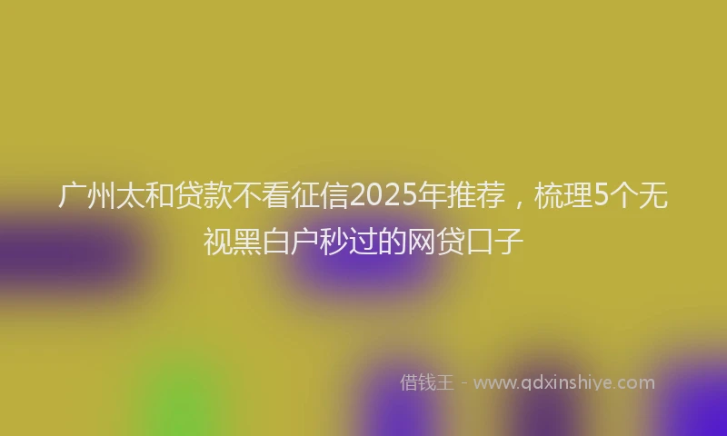 广州太和贷款不看征信2025年推荐，梳理5个无视黑白户秒过的网贷口子