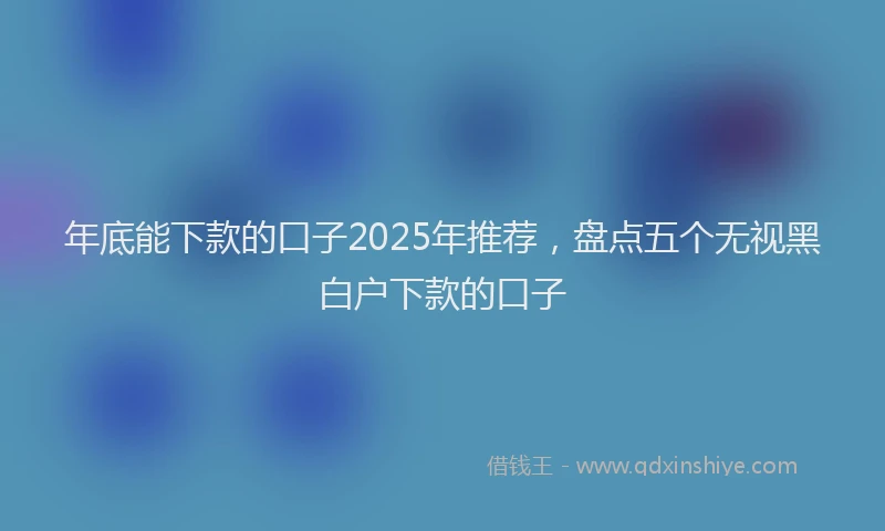 年底能下款的口子2025年推荐，盘点五个无视黑白户下款的口子
