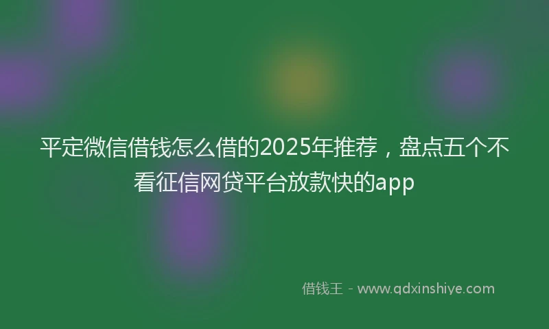 平定微信借钱怎么借的2025年推荐，盘点五个不看征信网贷平台放款快的app