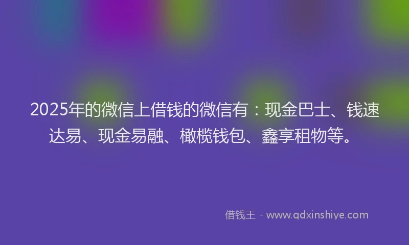2025年的微信上借钱的微信有：现金巴士、钱速达易、现金易融、橄榄钱包、鑫享租物等。