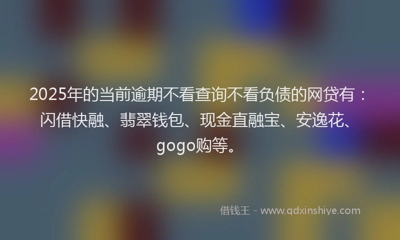 2025年的当前逾期不看查询不看负债的网贷有：闪借快融、翡翠钱包、现金直融宝、安逸花、gogo购等。