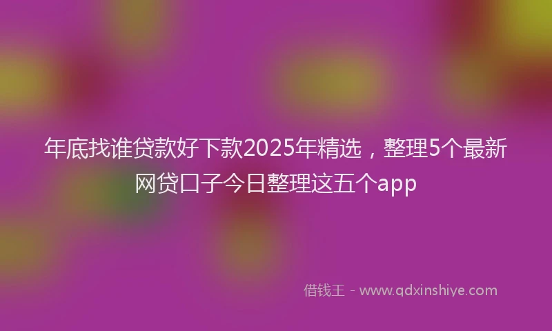 年底找谁贷款好下款2025年精选，整理5个最新网贷口子今日整理这五个app