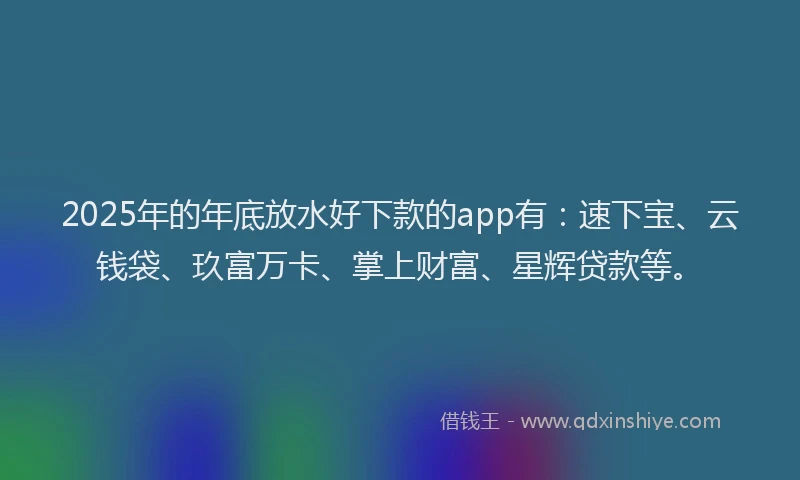 2025年的年底放水好下款的app有：速下宝、云钱袋、玖富万卡、掌上财富、星辉贷款等。