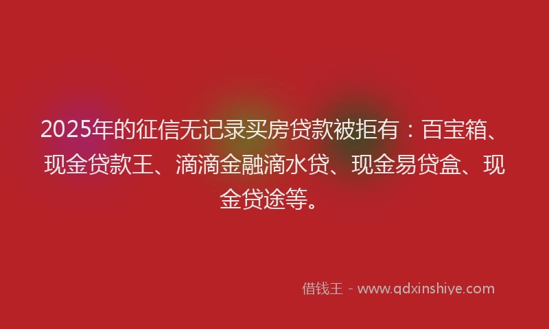 2025年的征信无记录买房贷款被拒有：百宝箱、现金贷款王、滴滴金融滴水贷、现金易贷盒、现金贷途等。