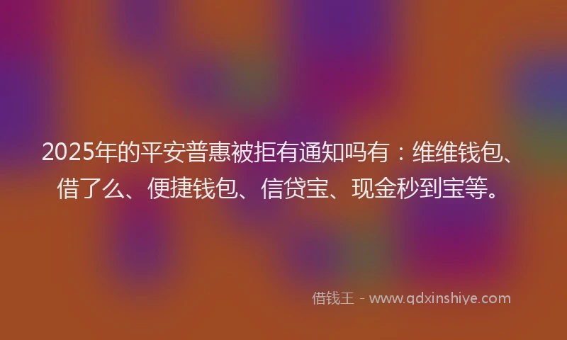 2025年的平安普惠被拒有通知吗有：维维钱包、借了么、便捷钱包、信贷宝、现金秒到宝等。