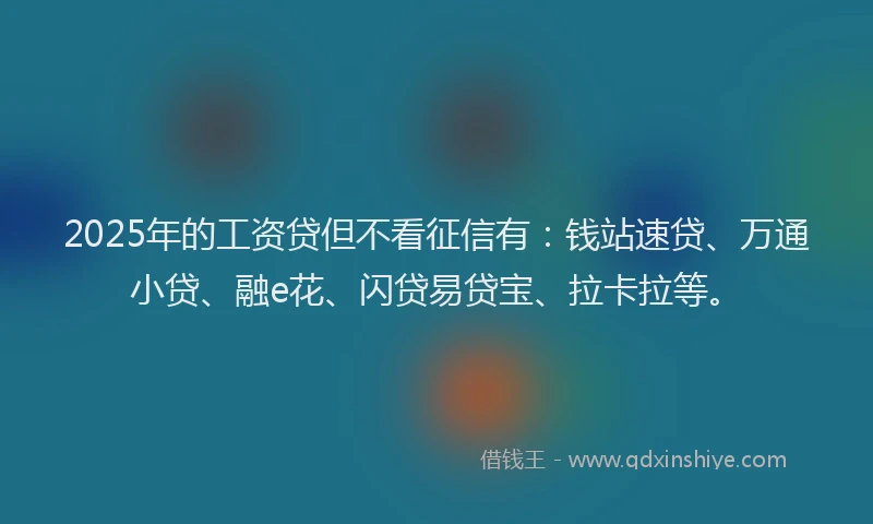 2025年的工资贷但不看征信有：钱站速贷、万通小贷、融e花、闪贷易贷宝、拉卡拉等。