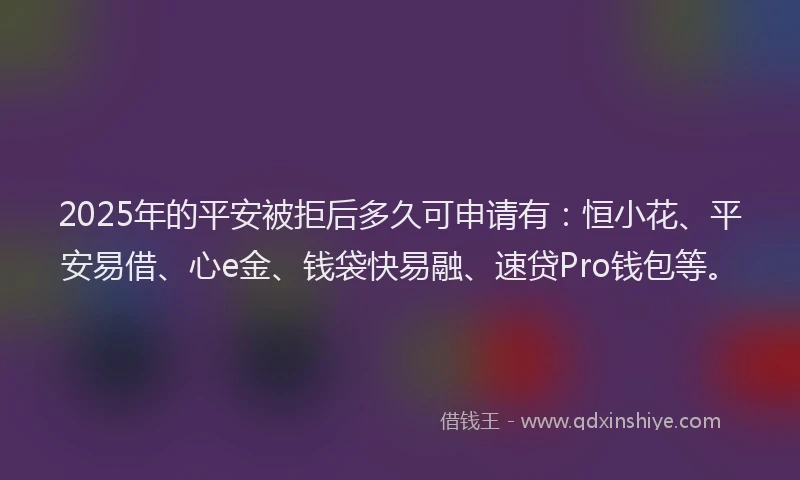 2025年的平安被拒后多久可申请有：恒小花、平安易借、心e金、钱袋快易融、速贷Pro钱包等。