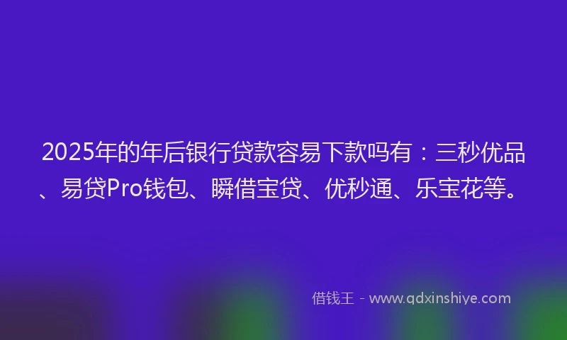 2025年的年后银行贷款容易下款吗有：三秒优品、易贷Pro钱包、瞬借宝贷、优秒通、乐宝花等。