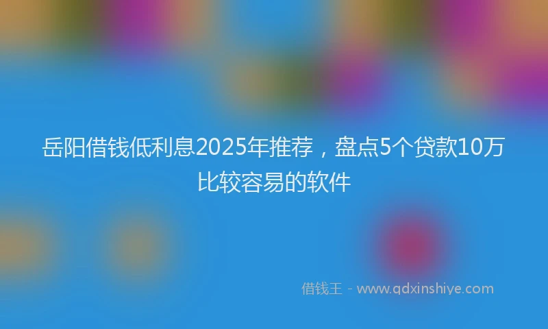 岳阳借钱低利息2025年推荐，盘点5个贷款10万比较容易的软件