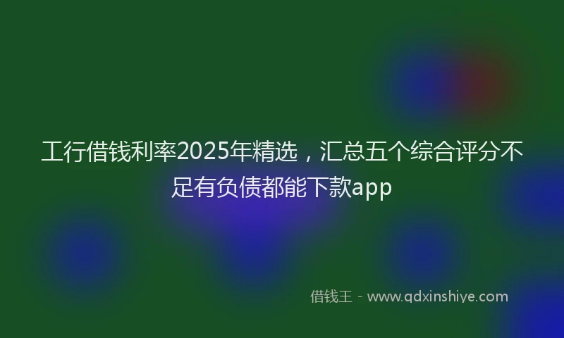 工行借钱利率2025年精选，汇总五个综合评分不足有负债都能下款app