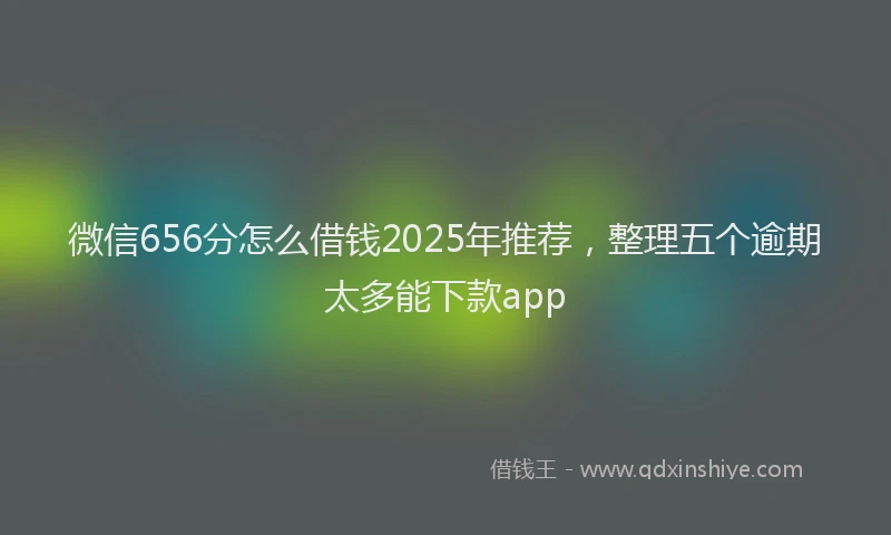 微信656分怎么借钱2025年推荐，整理五个逾期太多能下款app