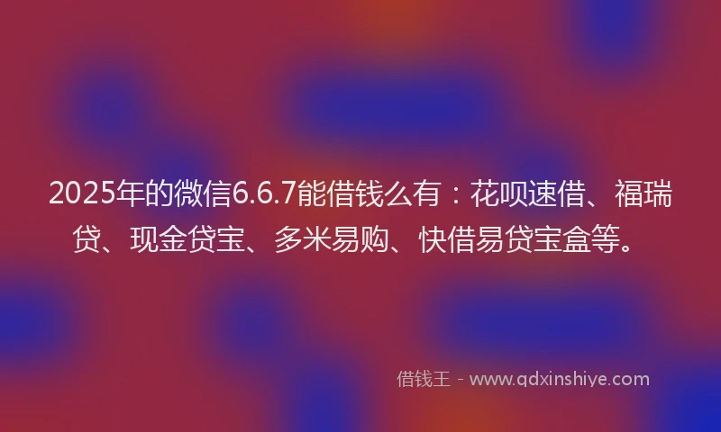 2025年的微信6.6.7能借钱么有：花呗速借、福瑞贷、现金贷宝、多米易购、快借易贷宝盒等。