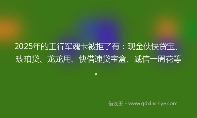2025年的工行军魂卡被拒了有：现金侠快贷宝、琥珀贷、龙龙用、快借速贷宝盒、诚信一周花等。