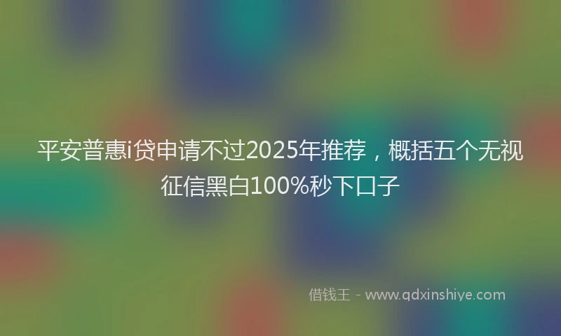 平安普惠i贷申请不过2025年推荐，概括五个无视征信黑白100%秒下口子