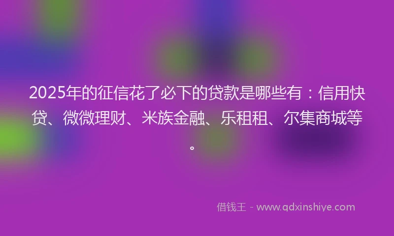 2025年的征信花了必下的贷款是哪些有：信用快贷、微微理财、米族金融、乐租租、尔集商城等。