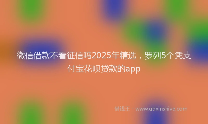 微信借款不看征信吗2025年精选，罗列5个凭支付宝花呗贷款的app