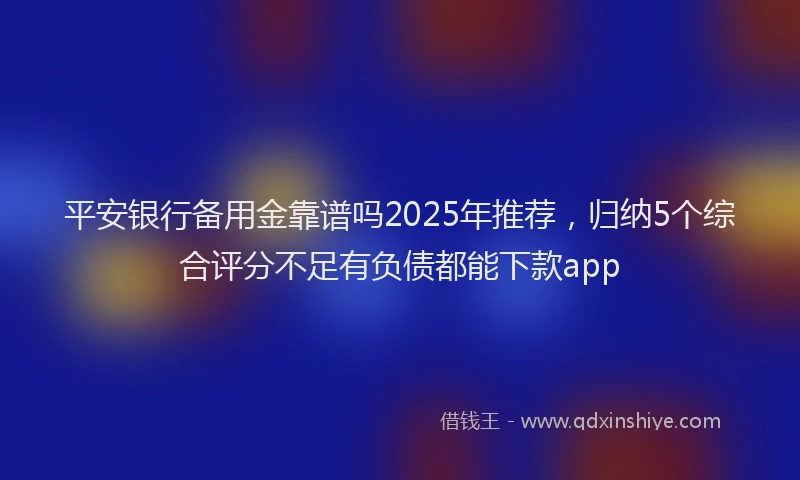 平安银行备用金靠谱吗2025年推荐，归纳5个综合评分不足有负债都能下款app
