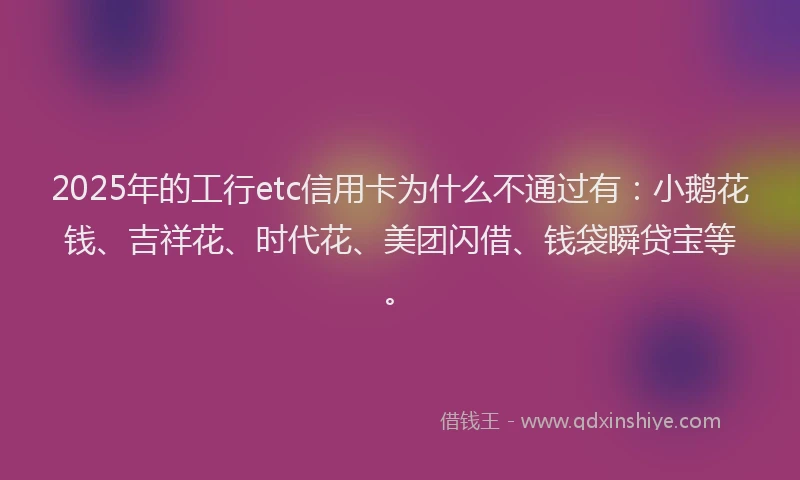 2025年的工行etc信用卡为什么不通过有：小鹅花钱、吉祥花、时代花、美团闪借、钱袋瞬贷宝等。