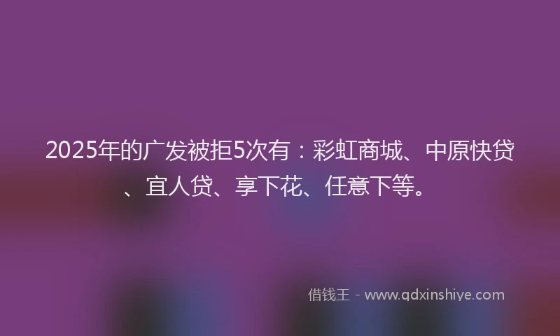 2025年的广发被拒5次有：彩虹商城、中原快贷、宜人贷、享下花、任意下等。
