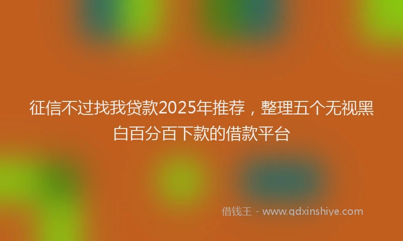 征信不过找我贷款2025年推荐，整理五个无视黑白百分百下款的借款平台