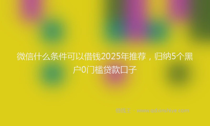 微信什么条件可以借钱2025年推荐，归纳5个黑户0门槛贷款口子