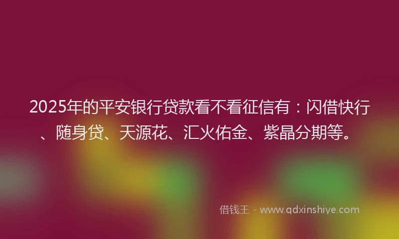 2025年的平安银行贷款看不看征信有：闪借快行、随身贷、天源花、汇火佑金、紫晶分期等。