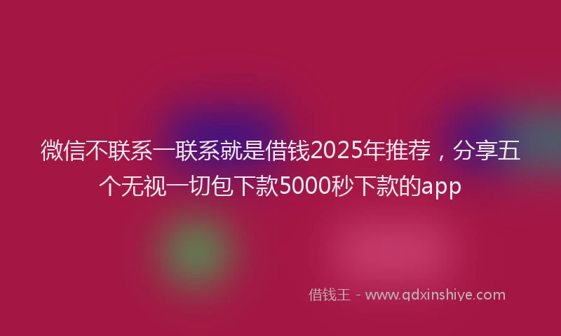 微信不联系一联系就是借钱2025年推荐，分享五个无视一切包下款5000秒下款的app