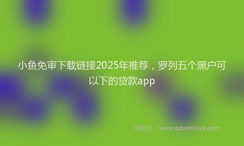 小鱼免审下载链接2025年推荐，罗列五个黑户可以下的贷款app