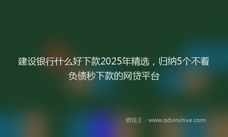 建设银行什么好下款2025年精选，归纳5个不看负债秒下款的网贷平台
