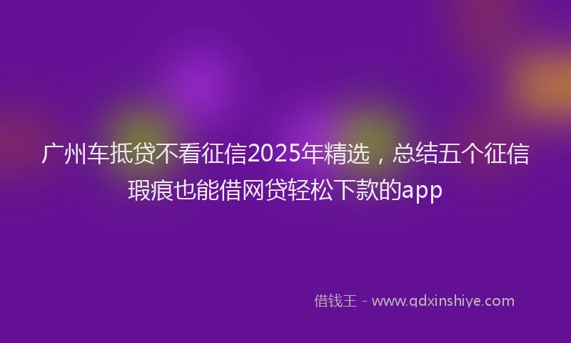 广州车抵贷不看征信2025年精选，总结五个征信瑕疵也能借网贷轻松下款的app