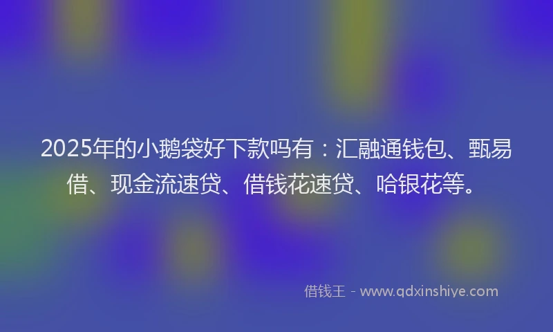 2025年的小鹅袋好下款吗有：汇融通钱包、甄易借、现金流速贷、借钱花速贷、哈银花等。