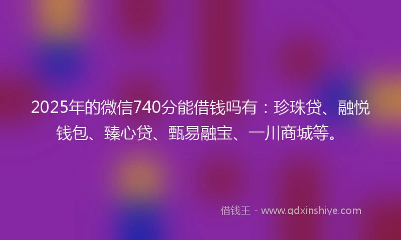 2025年的微信740分能借钱吗有：珍珠贷、融悦钱包、臻心贷、甄易融宝、一川商城等。