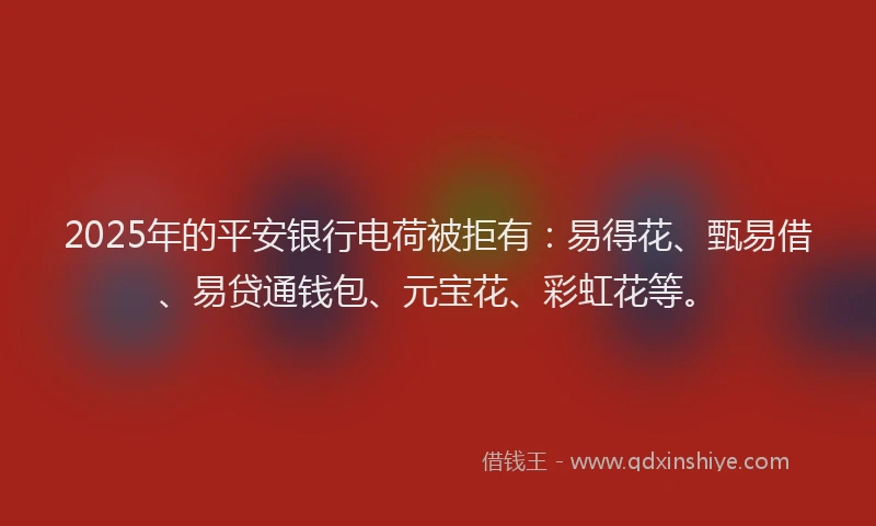 2025年的平安银行电荷被拒有：易得花、甄易借、易贷通钱包、元宝花、彩虹花等。