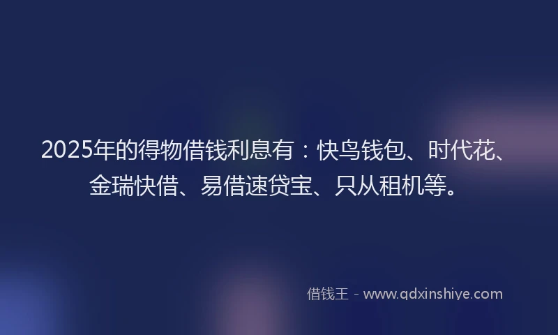 2025年的得物借钱利息有：快鸟钱包、时代花、金瑞快借、易借速贷宝、只从租机等。