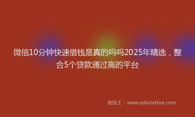 微信10分钟快速借钱是真的吗吗2025年精选，整合5个贷款通过高的平台