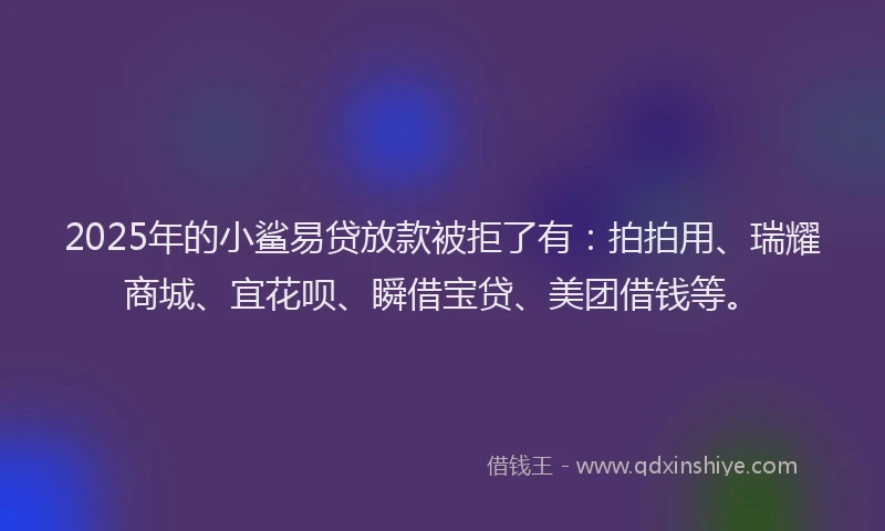 2025年的小鲨易贷放款被拒了有：拍拍用、瑞耀商城、宜花呗、瞬借宝贷、美团借钱等。