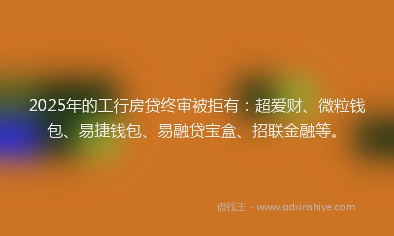 2025年的工行房贷终审被拒有：超爱财、微粒钱包、易捷钱包、易融贷宝盒、招联金融等。