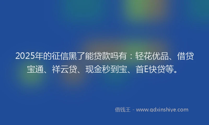 2025年的征信黑了能贷款吗有：轻花优品、借贷宝通、祥云贷、现金秒到宝、首E快贷等。
