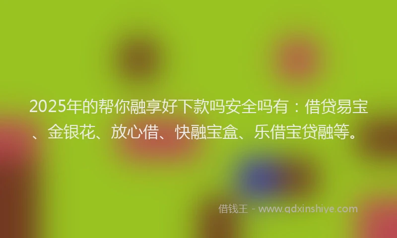 2025年的帮你融享好下款吗安全吗有：借贷易宝、金银花、放心借、快融宝盒、乐借宝贷融等。