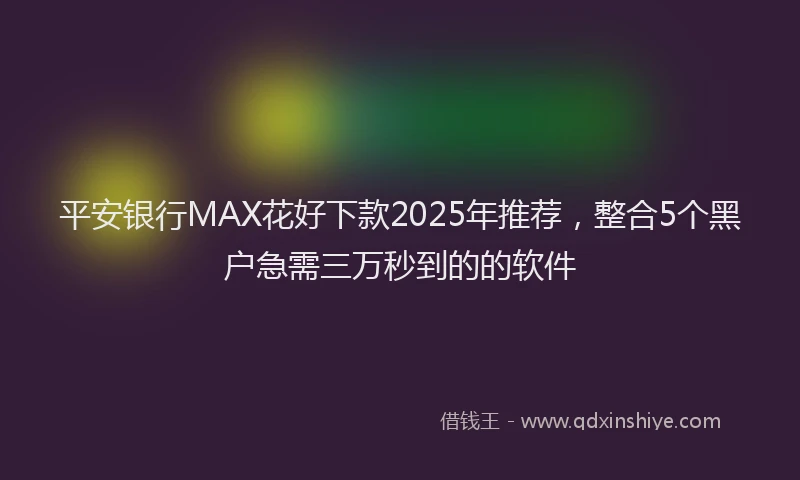 平安银行MAX花好下款2025年推荐，整合5个黑户急需三万秒到的的软件