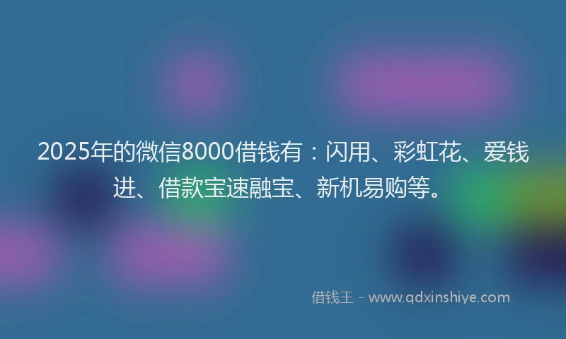 2025年的微信8000借钱有：闪用、彩虹花、爱钱进、借款宝速融宝、新机易购等。