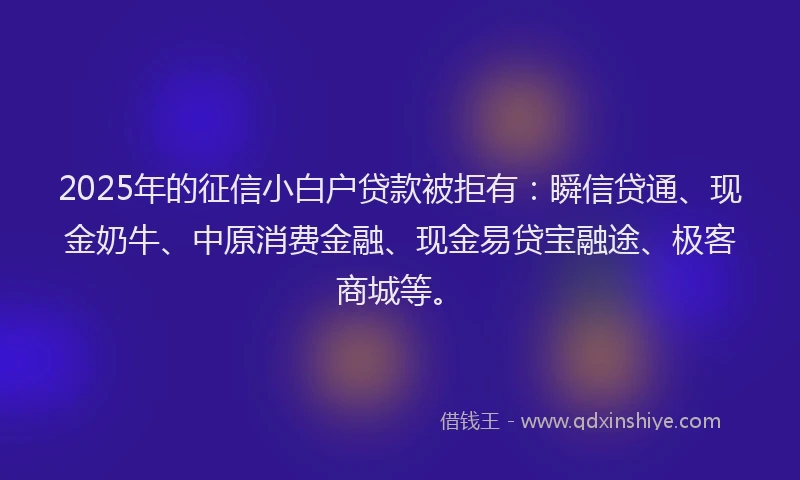 2025年的征信小白户贷款被拒有：瞬信贷通、现金奶牛、中原消费金融、现金易贷宝融途、极客商城等。