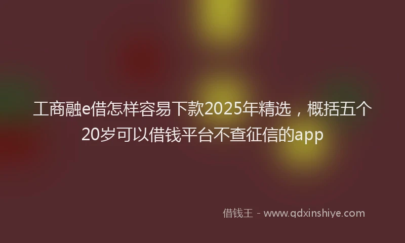 工商融e借怎样容易下款2025年精选，概括五个20岁可以借钱平台不查征信的app