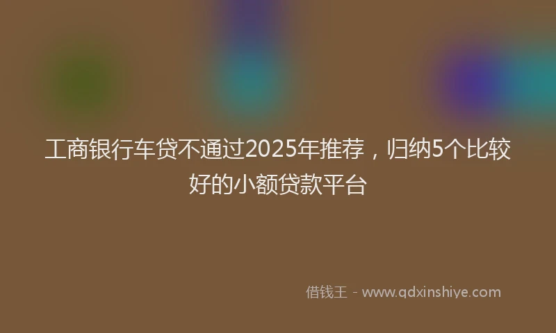 工商银行车贷不通过2025年推荐，归纳5个比较好的小额贷款平台