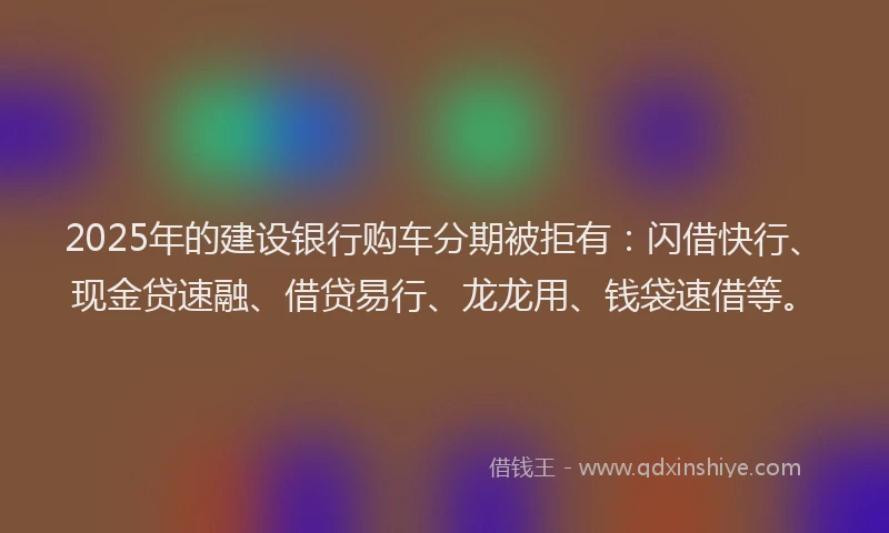 2025年的建设银行购车分期被拒有：闪借快行、现金贷速融、借贷易行、龙龙用、钱袋速借等。