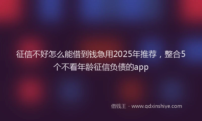 征信不好怎么能借到钱急用2025年推荐，整合5个不看年龄征信负债的app