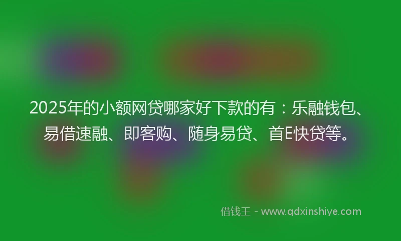 2025年的小额网贷哪家好下款的有：乐融钱包、易借速融、即客购、随身易贷、首E快贷等。