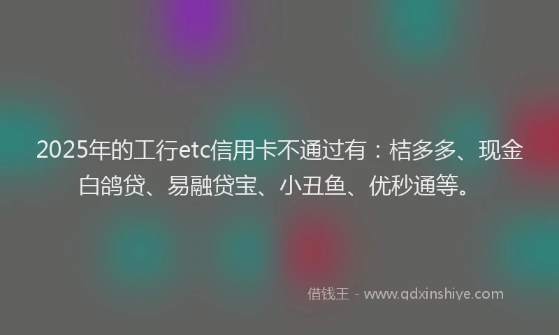 2025年的工行etc信用卡不通过有：桔多多、现金白鸽贷、易融贷宝、小丑鱼、优秒通等。